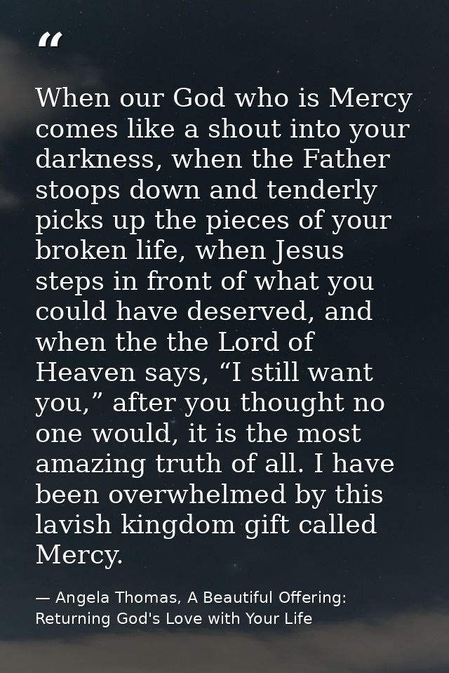 When our God who is Mercy comes like a shout into your darkness, when the Father stoops down and tenderly picks up the p — Angela Thomas, A Beautiful Offering: Returning God's Love with Your Life