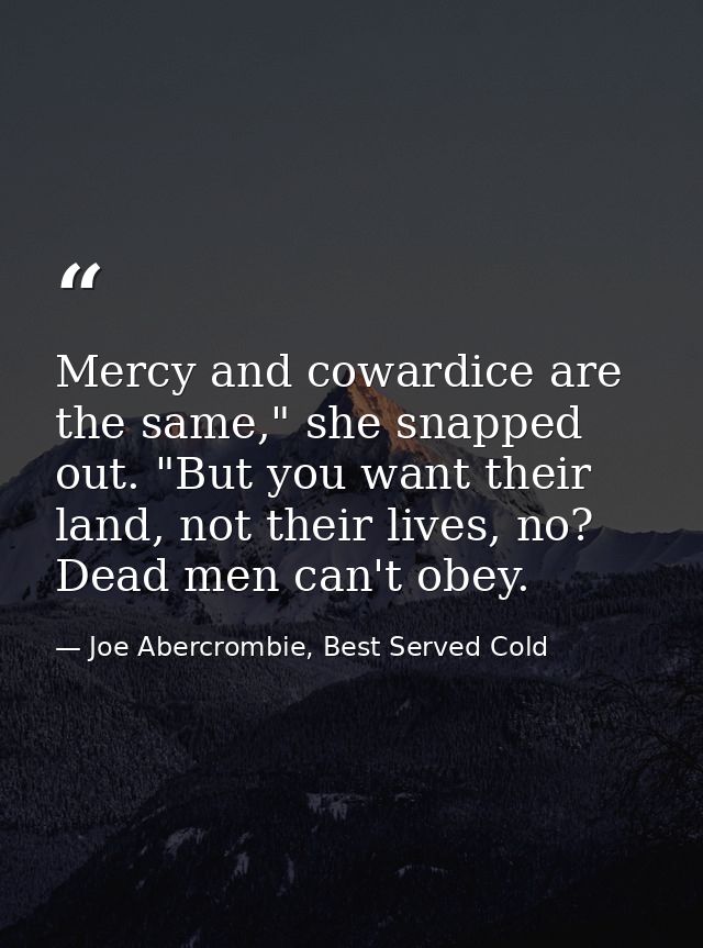 Mercy and cowardice are the same," she snapped out. "But you want their land, not their lives, no? Dead men can't obey. — Joe Abercrombie, Best Served Cold