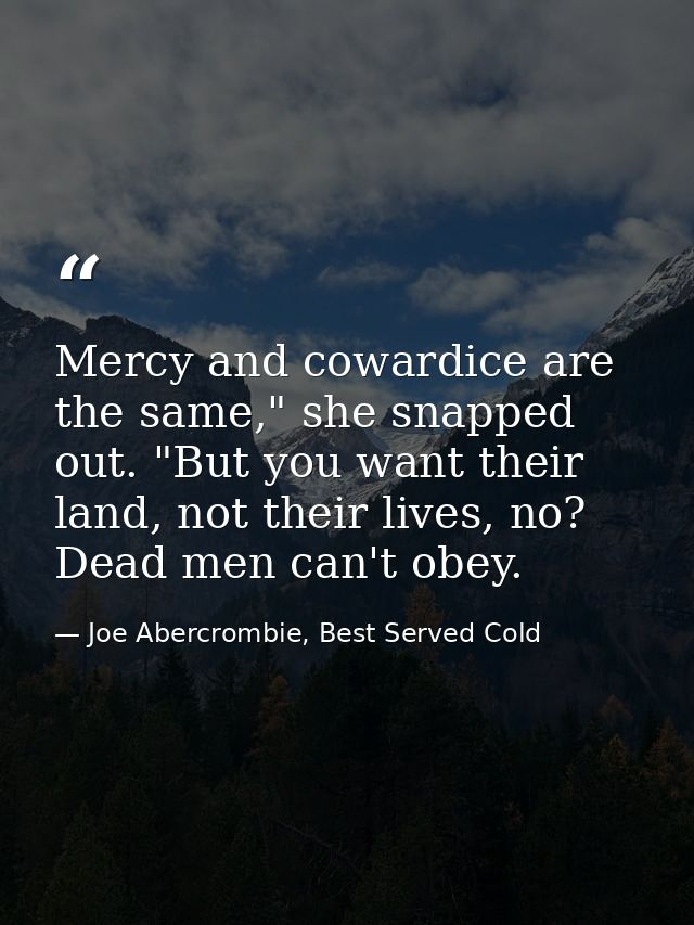 Mercy and cowardice are the same," she snapped out. "But you want their land, not their lives, no? Dead men can't obey. — Joe Abercrombie, Best Served Cold
