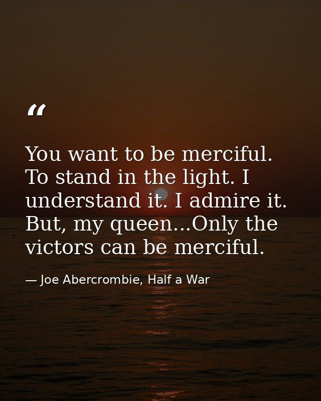 You want to be merciful. To stand in the light. I understand it. I admire it. But, my queen...Only the victors can be me — Joe Abercrombie, Half a War