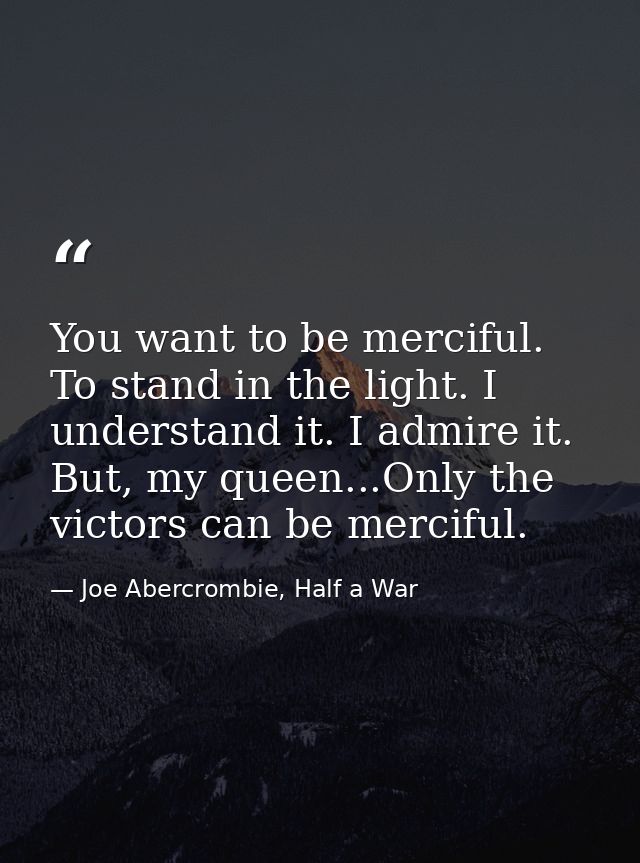 You want to be merciful. To stand in the light. I understand it. I admire it. But, my queen...Only the victors can be me — Joe Abercrombie, Half a War