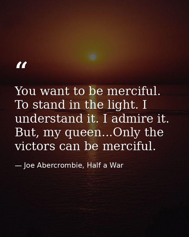 You want to be merciful. To stand in the light. I understand it. I admire it. But, my queen...Only the victors can be me — Joe Abercrombie, Half a War