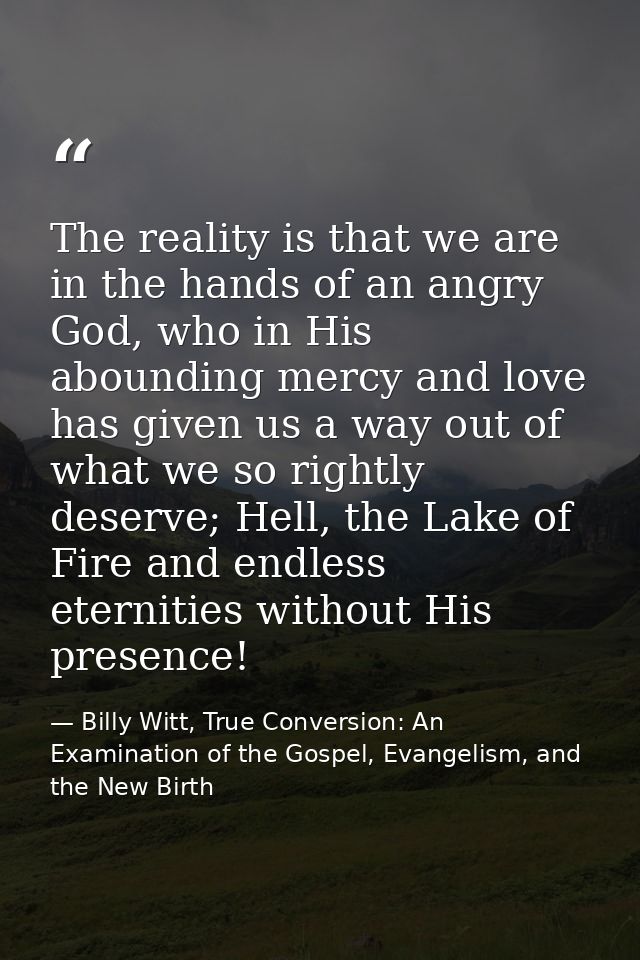 The reality is that we are in the hands of an angry God, who in His abounding mercy and love has given us a way out of w — Billy Witt, True Conversion: An Examination of the Gospel, Evangelism, and the New Birth