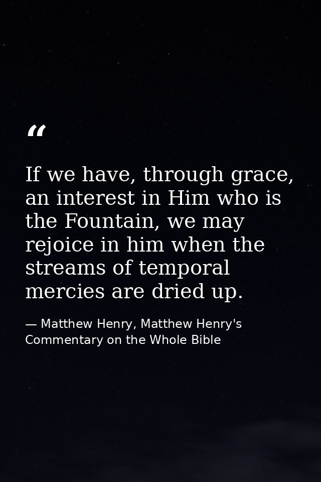 If we have, through grace, an interest in Him who is the Fountain, we may rejoice in him when the streams of temporal me — Matthew Henry, Matthew Henry's Commentary on the Whole Bible