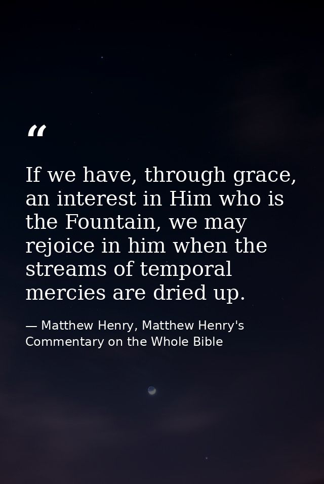 If we have, through grace, an interest in Him who is the Fountain, we may rejoice in him when the streams of temporal me — Matthew Henry, Matthew Henry's Commentary on the Whole Bible
