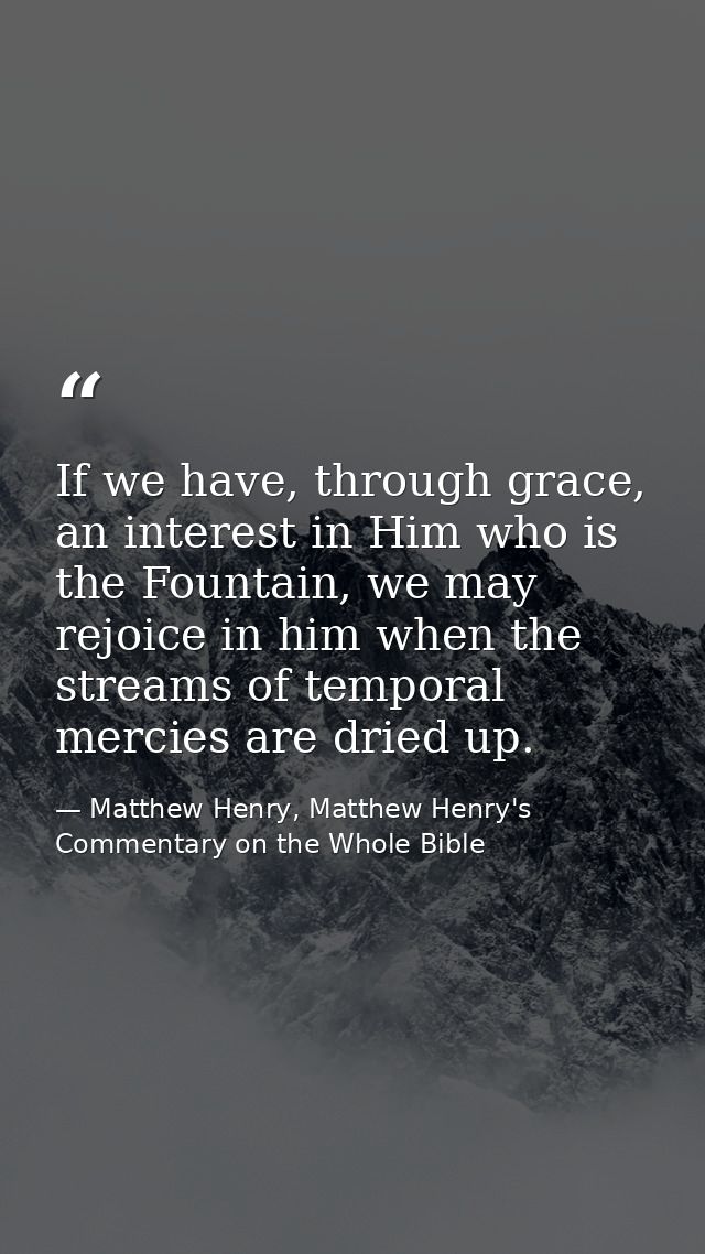 If we have, through grace, an interest in Him who is the Fountain, we may rejoice in him when the streams of temporal me — Matthew Henry, Matthew Henry's Commentary on the Whole Bible