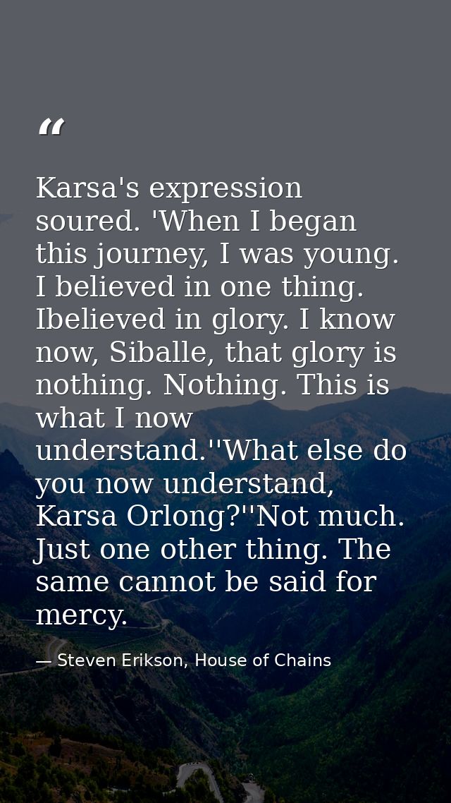 Karsa's expression soured. 'When I began this journey, I was young. I believed in one thing. Ibelieved in glory. I know  — Steven Erikson, House of Chains