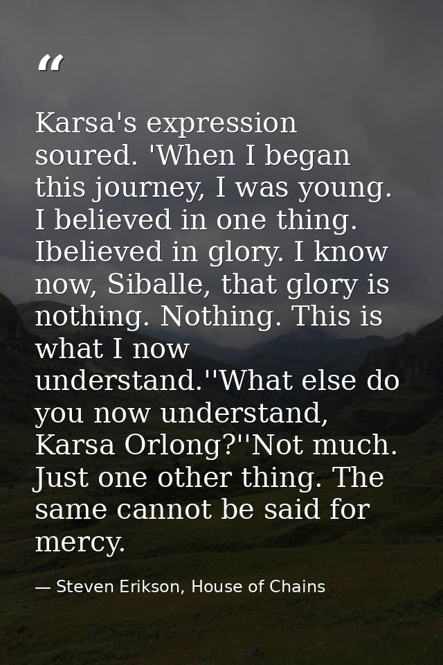 Karsa's expression soured. 'When I began this journey, I was young. I believed in one thing. Ibelieved in glory. I know  — Steven Erikson, House of Chains