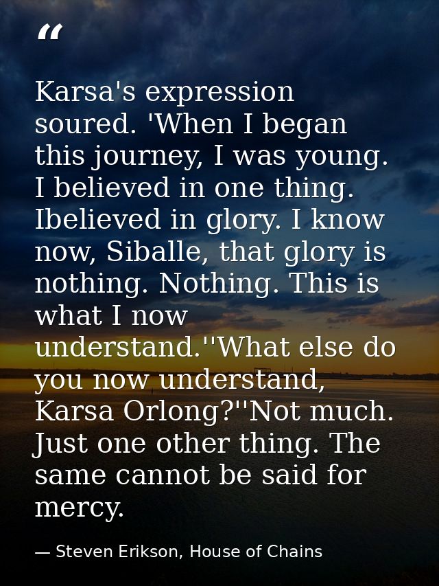 Karsa's expression soured. 'When I began this journey, I was young. I believed in one thing. Ibelieved in glory. I know  — Steven Erikson, House of Chains