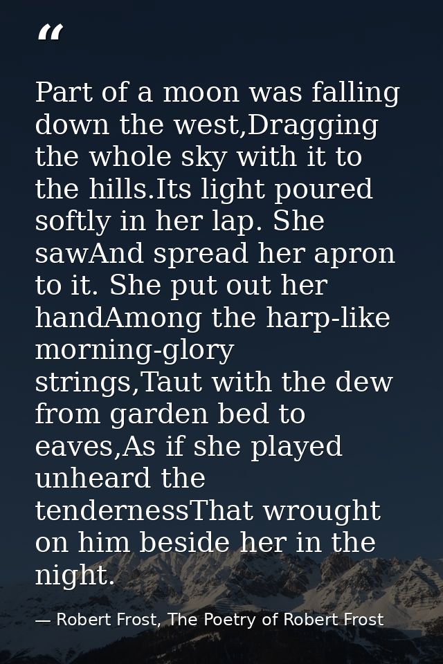 Part of a moon was falling down the west,Dragging the whole sky with it to the hills.Its light poured softly in her lap. — Robert Frost, The Poetry of Robert Frost