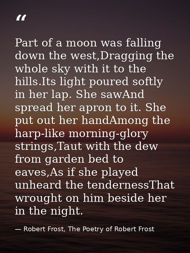 Part of a moon was falling down the west,Dragging the whole sky with it to the hills.Its light poured softly in her lap. — Robert Frost, The Poetry of Robert Frost