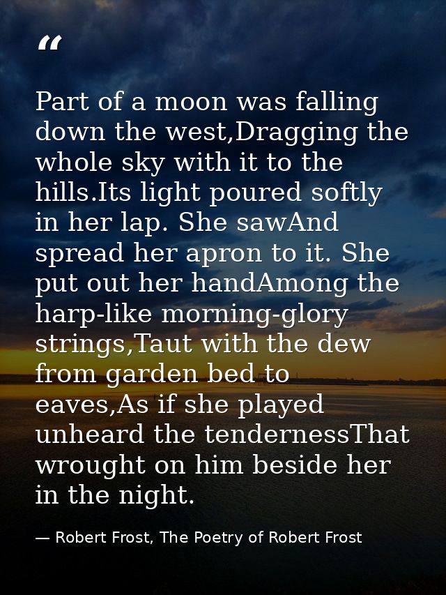 Part of a moon was falling down the west,Dragging the whole sky with it to the hills.Its light poured softly in her lap. — Robert Frost, The Poetry of Robert Frost