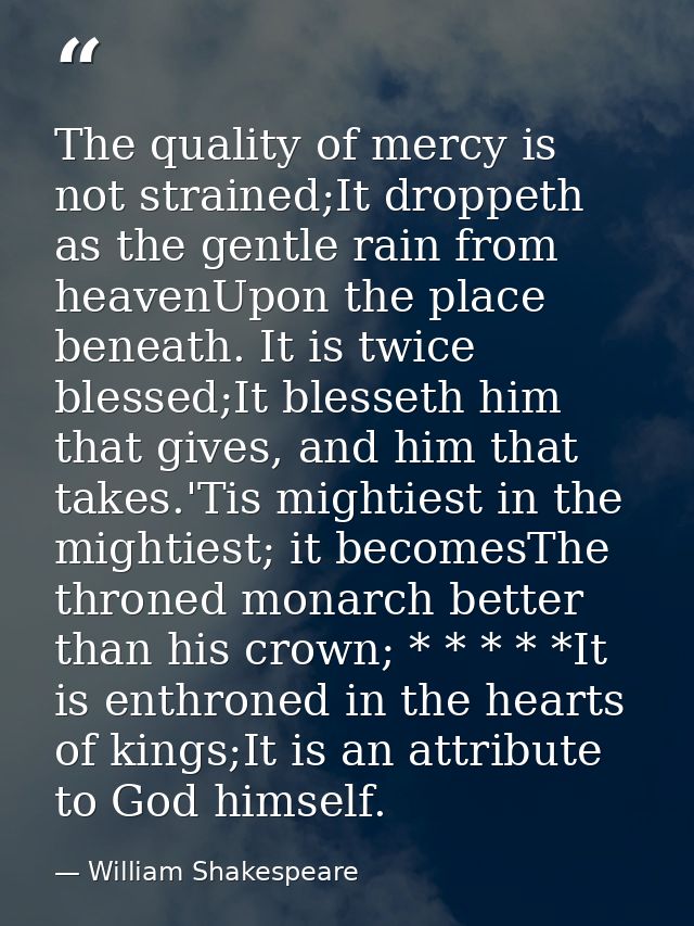 The quality of mercy is not strained;It droppeth as the gentle rain from heavenUpon the place beneath. It is twice bless — William Shakespeare