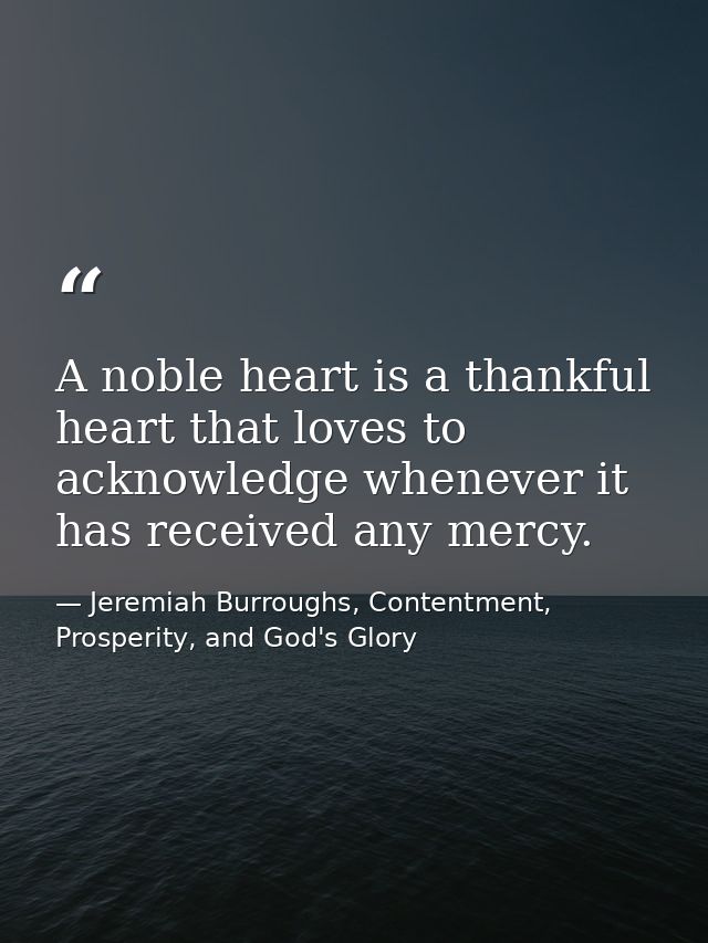 A noble heart is a thankful heart that loves to acknowledge whenever it has received any mercy. — Jeremiah Burroughs, Contentment, Prosperity, and God's Glory