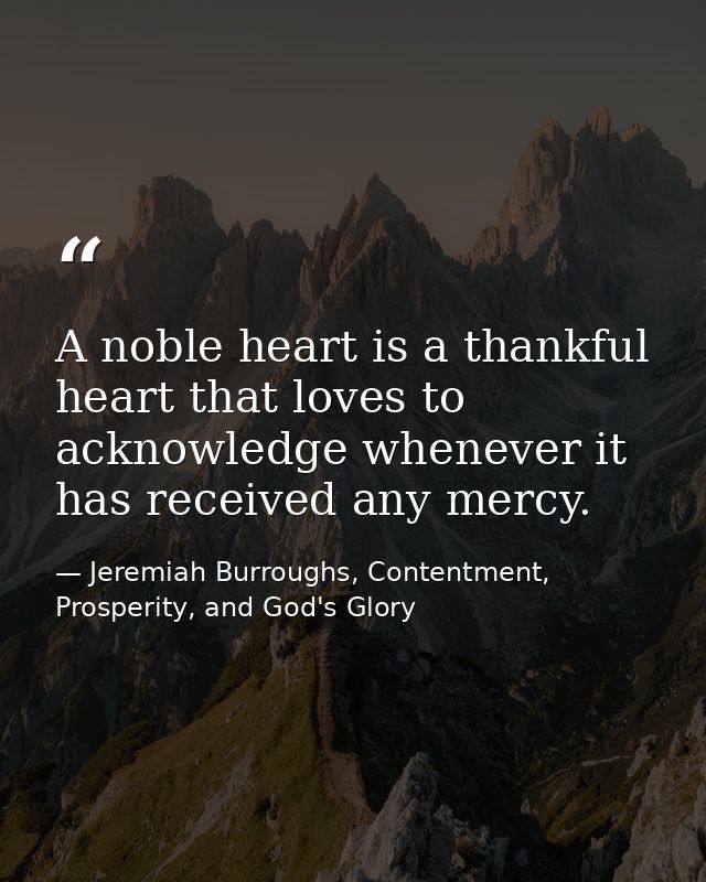 A noble heart is a thankful heart that loves to acknowledge whenever it has received any mercy. — Jeremiah Burroughs, Contentment, Prosperity, and God's Glory