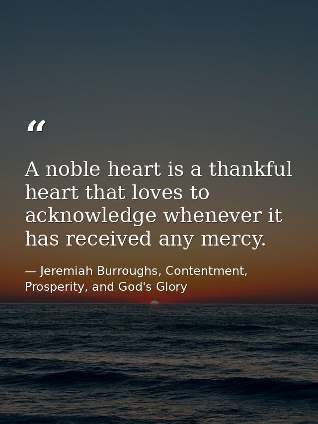 A noble heart is a thankful heart that loves to acknowledge whenever it has received any mercy. — Jeremiah Burroughs, Contentment, Prosperity, and God's Glory