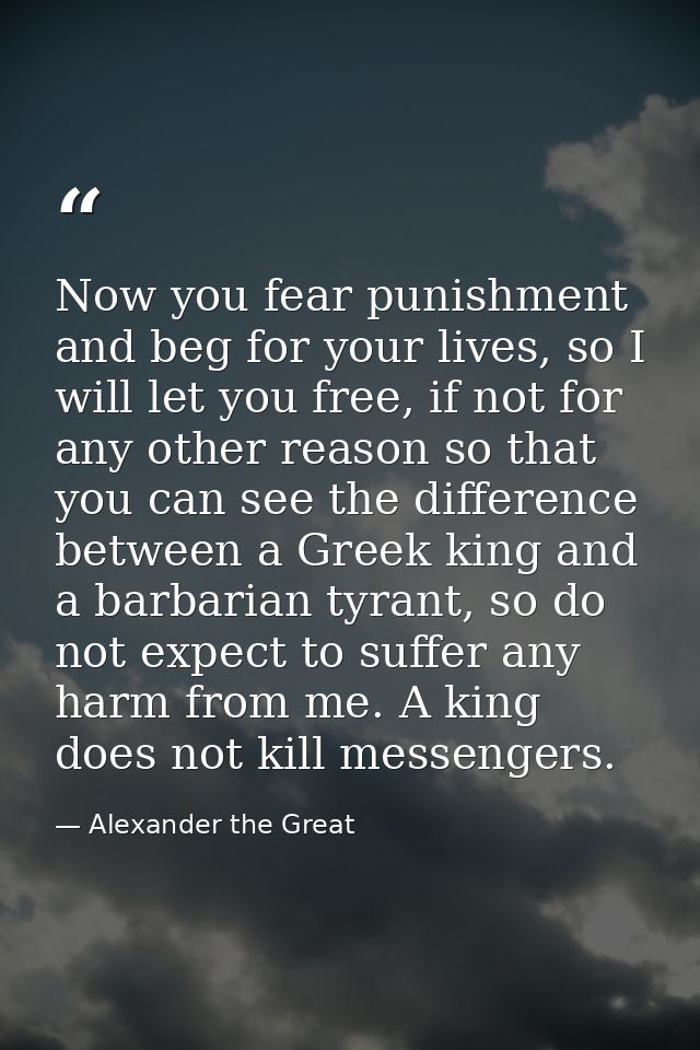 Now you fear punishment and beg for your lives, so I will let you free, if not for any other reason so that you can see  — Alexander the Great