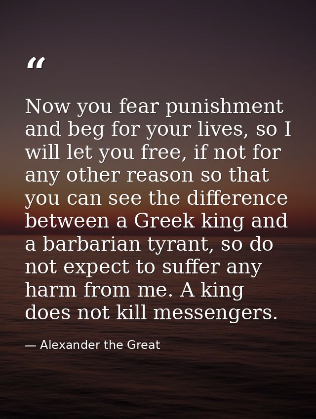 Now you fear punishment and beg for your lives, so I will let you free, if not for any other reason so that you can see  — Alexander the Great