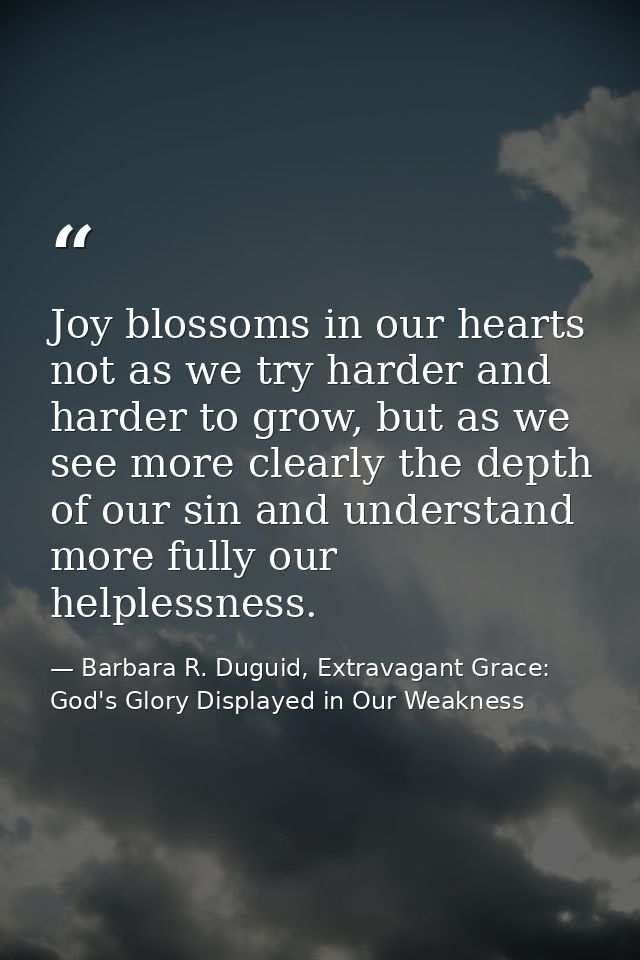 Joy blossoms in our hearts not as we try harder and harder to grow, but as we see more clearly the depth of our sin and  — Barbara R. Duguid, Extravagant Grace: God's Glory Displayed in Our Weakness
