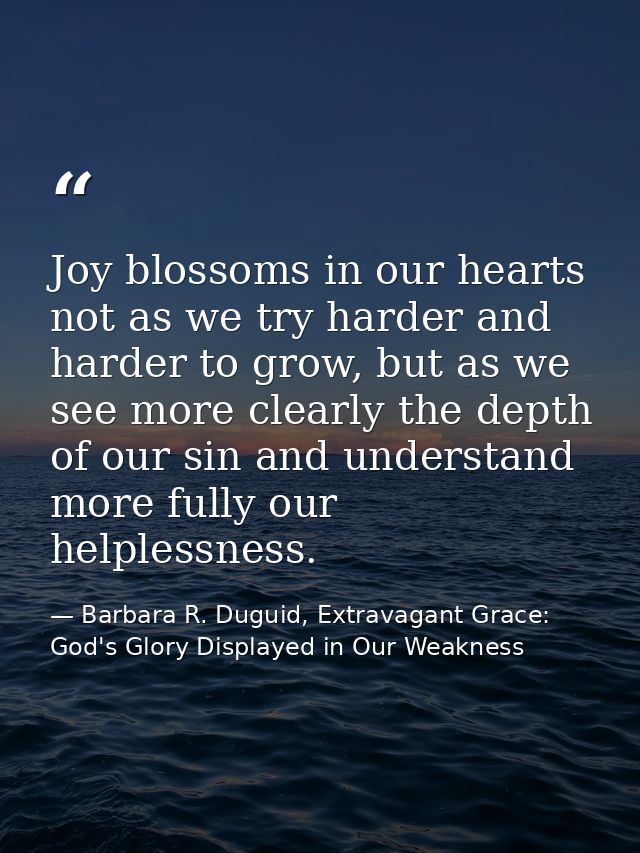 Joy blossoms in our hearts not as we try harder and harder to grow, but as we see more clearly the depth of our sin and  — Barbara R. Duguid, Extravagant Grace: God's Glory Displayed in Our Weakness