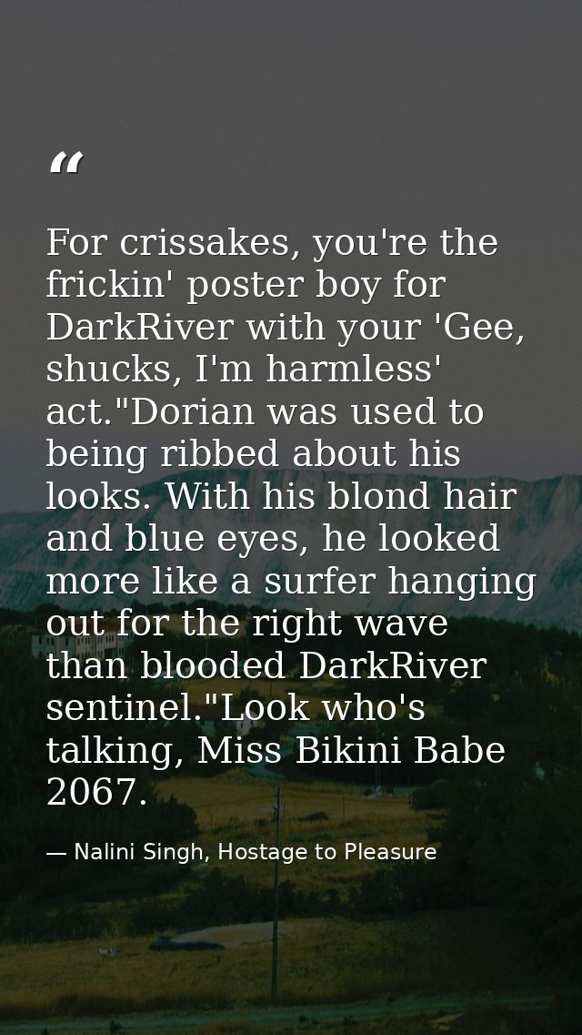 For crissakes, you're the frickin' poster boy for DarkRiver with your 'Gee, shucks, I'm harmless' act."Dorian was used t — Nalini Singh, Hostage to Pleasure