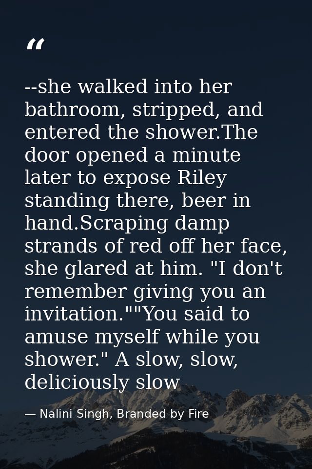 --she walked into her bathroom, stripped, and entered the shower.The door opened a minute later to expose Riley standing — Nalini Singh, Branded by Fire
