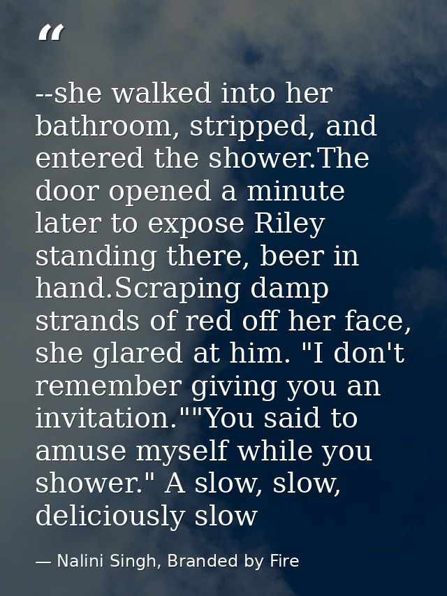 --she walked into her bathroom, stripped, and entered the shower.The door opened a minute later to expose Riley standing — Nalini Singh, Branded by Fire