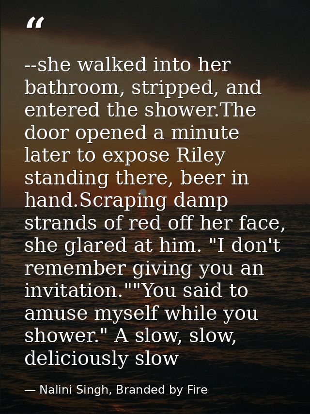 --she walked into her bathroom, stripped, and entered the shower.The door opened a minute later to expose Riley standing — Nalini Singh, Branded by Fire