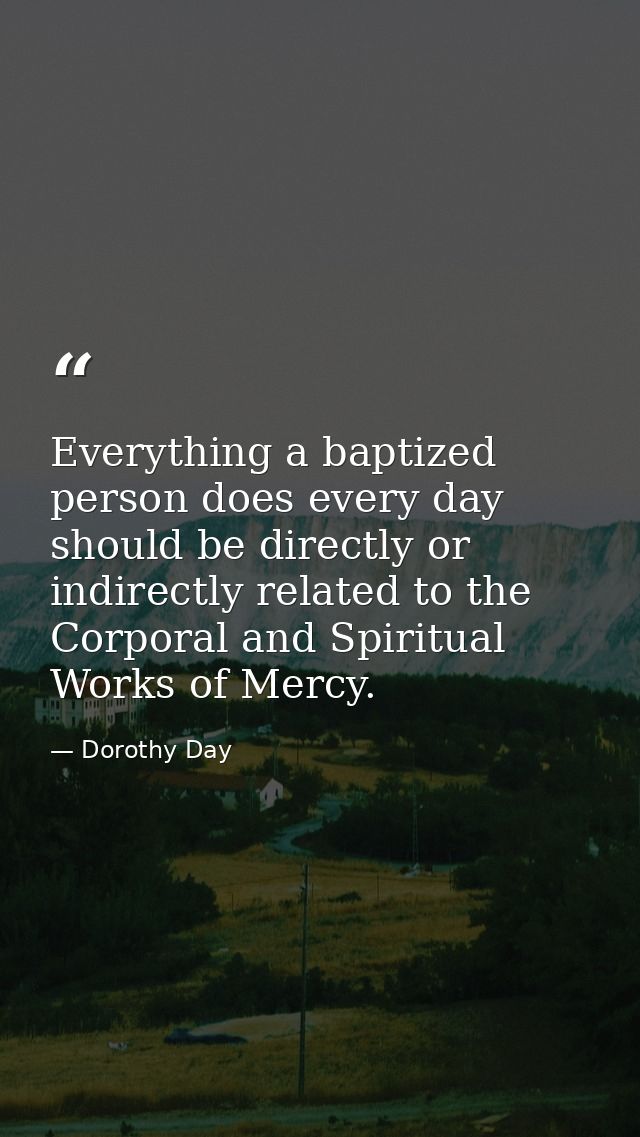 Everything a baptized person does every day should be directly or indirectly related to the Corporal and Spiritual Works — Dorothy Day