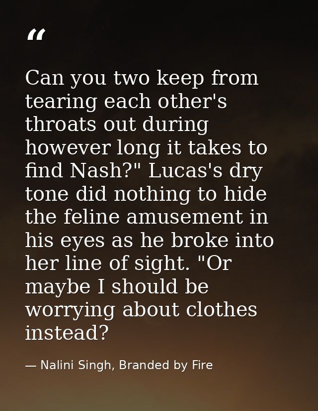 Can you two keep from tearing each other's throats out during however long it takes to find Nash?" Lucas's dry tone did  — Nalini Singh, Branded by Fire