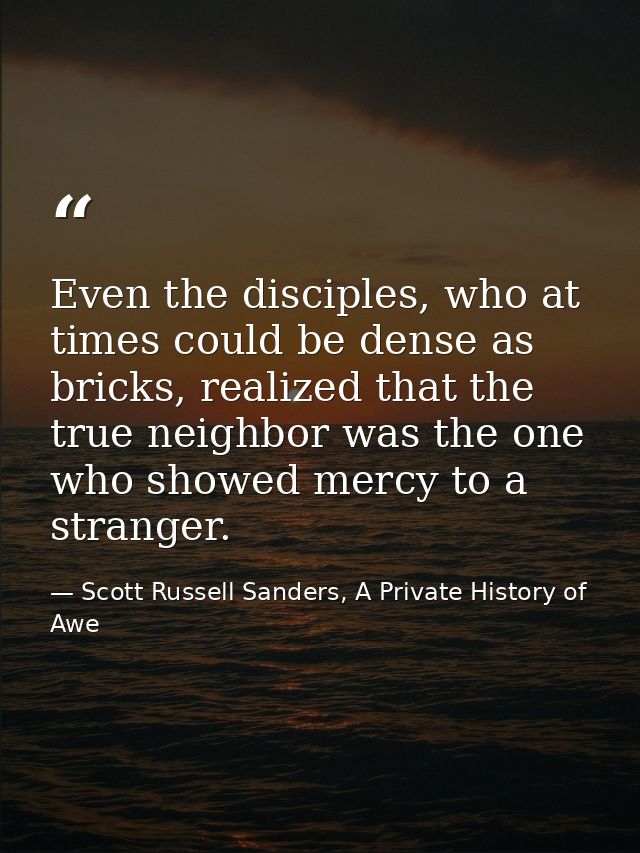 Even the disciples, who at times could be dense as bricks, realized that the true neighbor was the one who showed mercy  — Scott Russell Sanders, A Private History of Awe