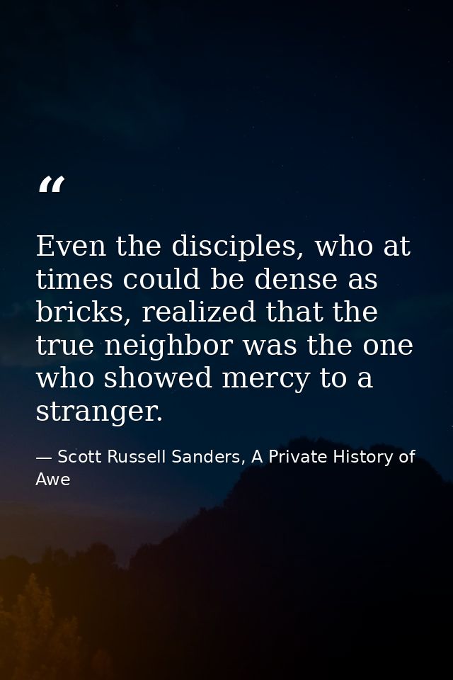 Even the disciples, who at times could be dense as bricks, realized that the true neighbor was the one who showed mercy  — Scott Russell Sanders, A Private History of Awe