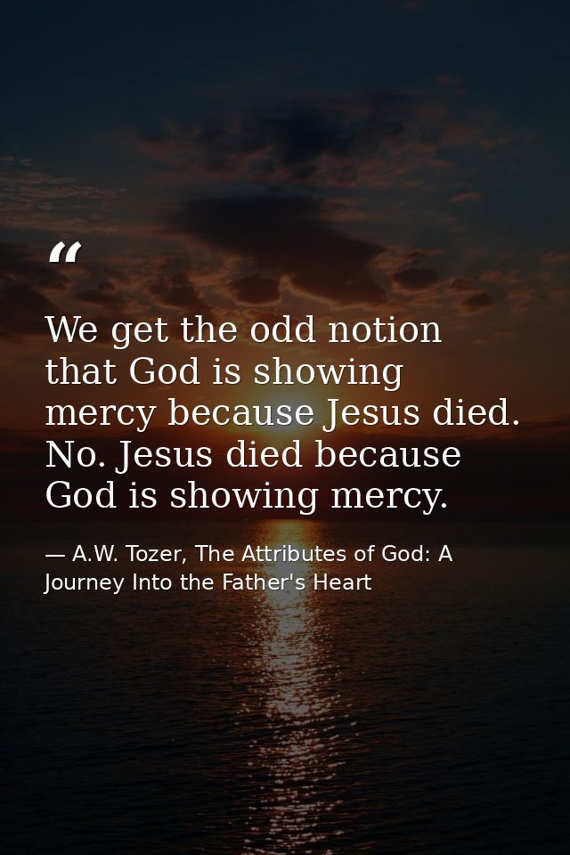 We get the odd notion that God is showing mercy because Jesus died. No. Jesus died because God is showing mercy. — A.W. Tozer, The Attributes of God: A Journey Into the Father's Heart