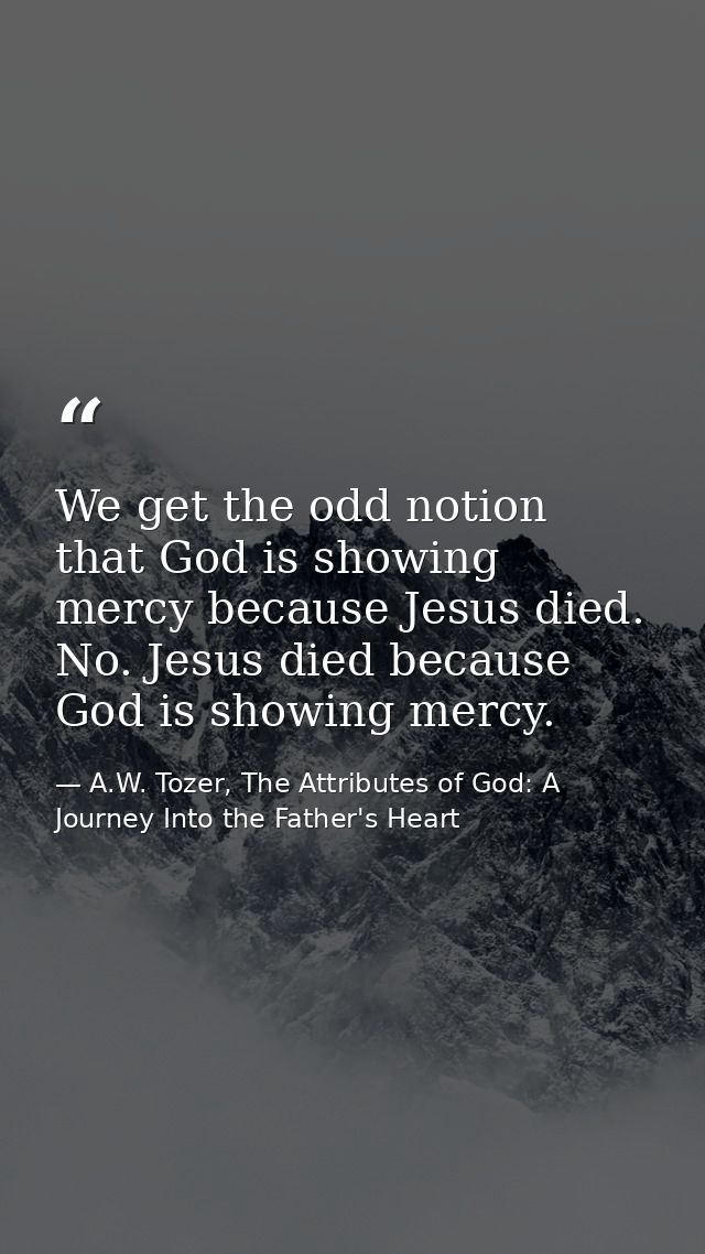 We get the odd notion that God is showing mercy because Jesus died. No. Jesus died because God is showing mercy. — A.W. Tozer, The Attributes of God: A Journey Into the Father's Heart