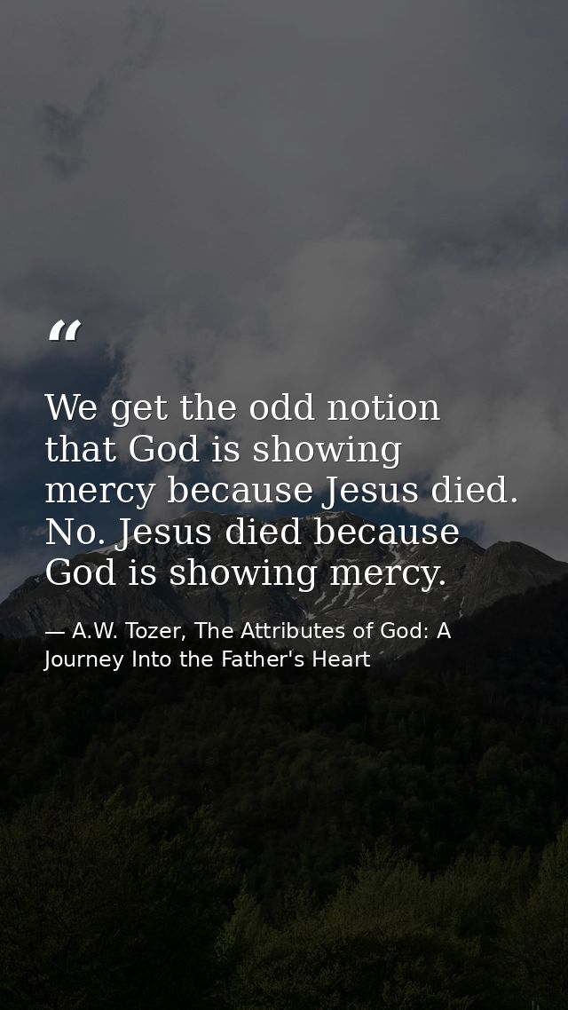 We get the odd notion that God is showing mercy because Jesus died. No. Jesus died because God is showing mercy. — A.W. Tozer, The Attributes of God: A Journey Into the Father's Heart
