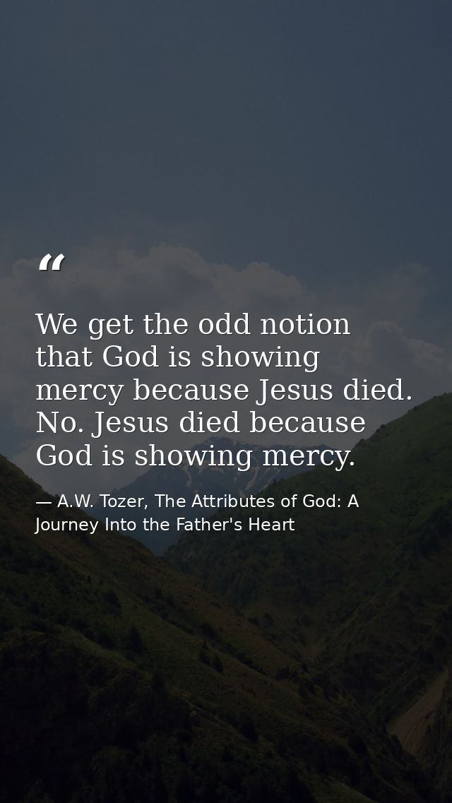 We get the odd notion that God is showing mercy because Jesus died. No. Jesus died because God is showing mercy. — A.W. Tozer, The Attributes of God: A Journey Into the Father's Heart