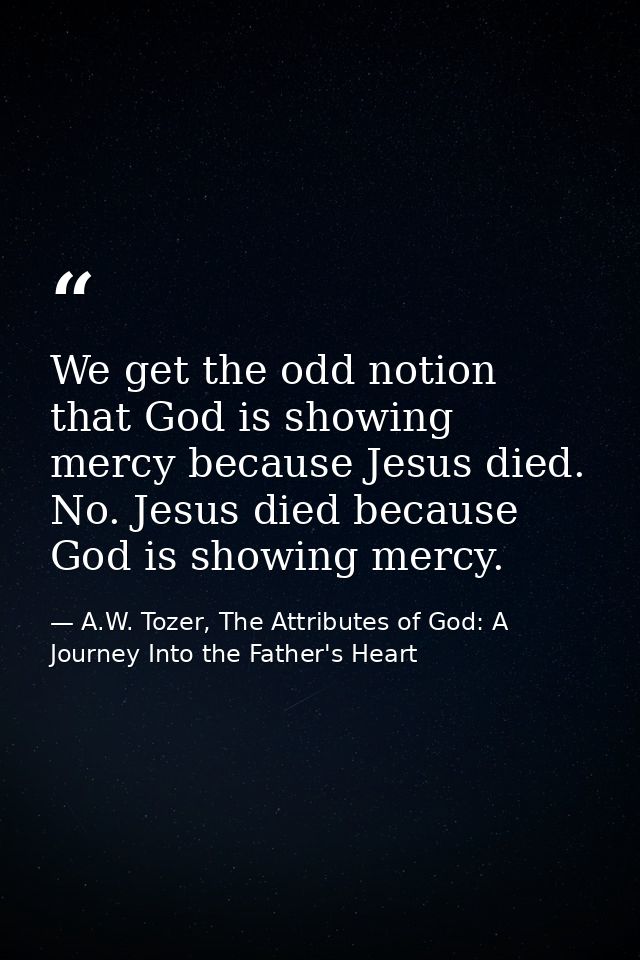 We get the odd notion that God is showing mercy because Jesus died. No. Jesus died because God is showing mercy. — A.W. Tozer, The Attributes of God: A Journey Into the Father's Heart
