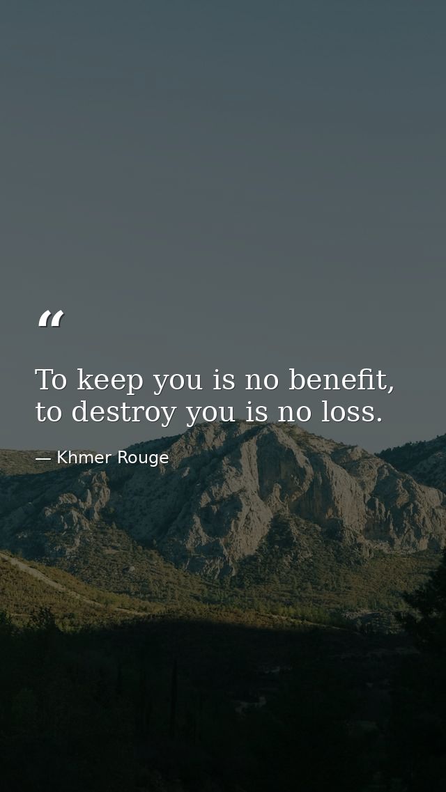 To keep you is no benefit, to destroy you is no loss. — Khmer Rouge