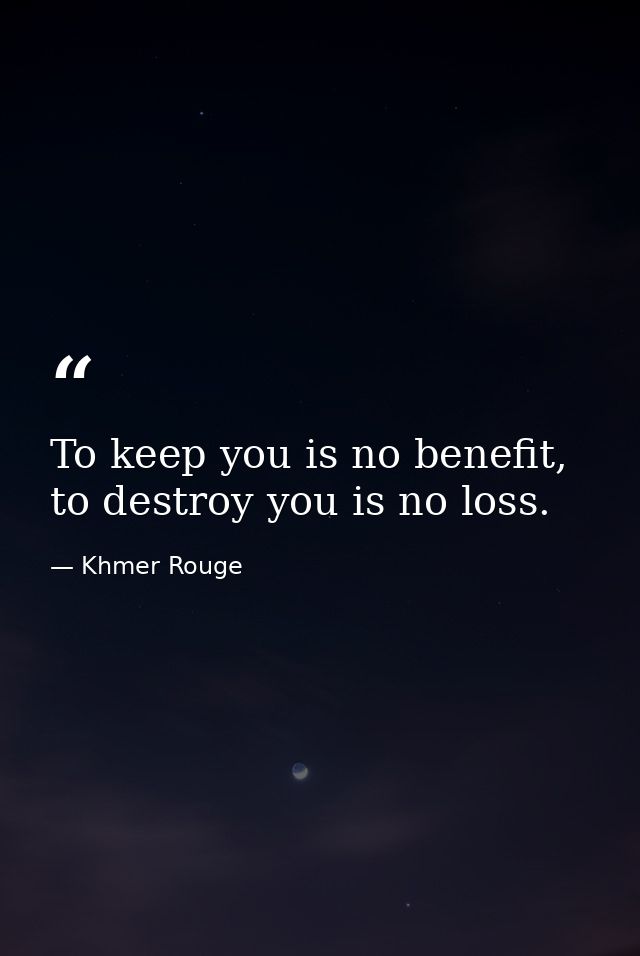 To keep you is no benefit, to destroy you is no loss. — Khmer Rouge