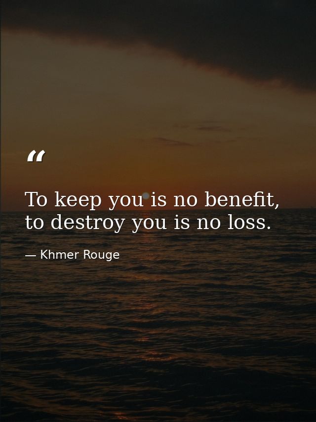 To keep you is no benefit, to destroy you is no loss. — Khmer Rouge