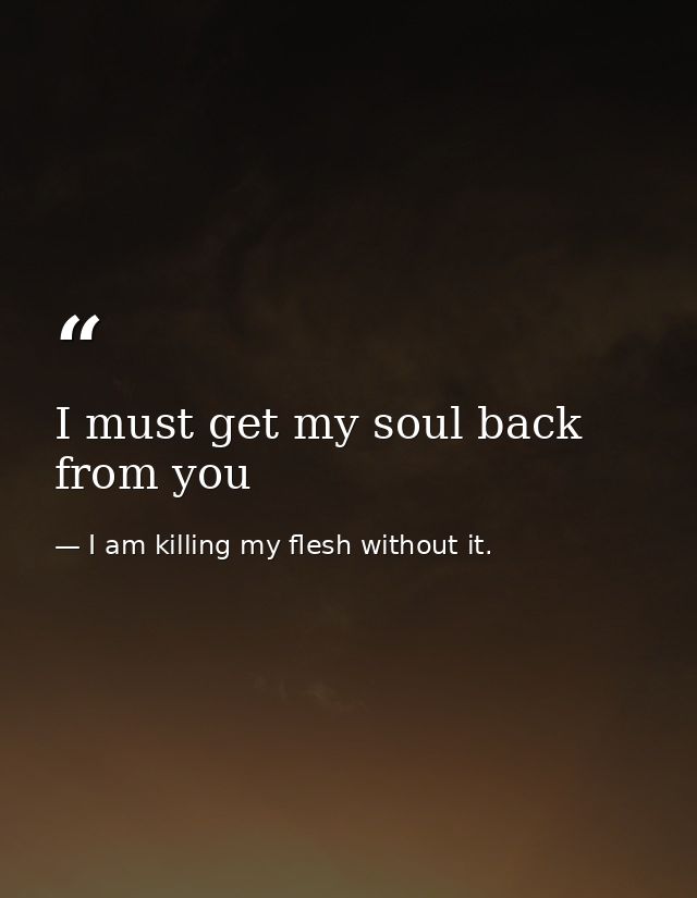 I must get my soul back from you — I am killing my flesh without it.