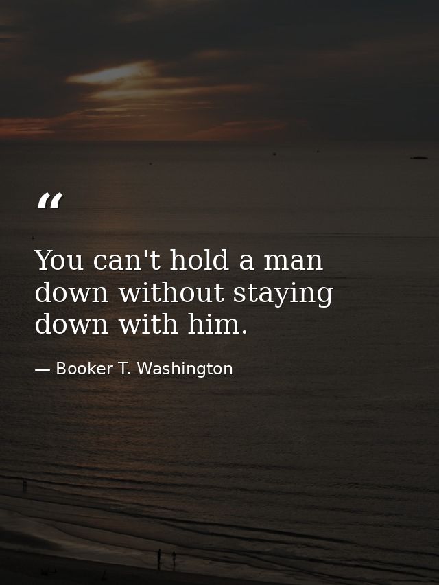 You can't hold a man down without staying down with him. — Booker T. Washington