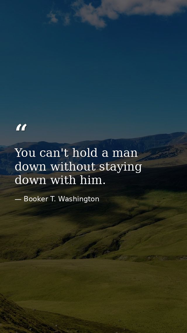 You can't hold a man down without staying down with him. — Booker T. Washington