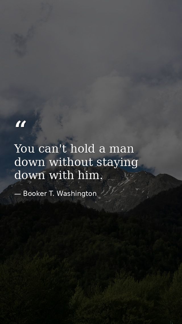 You can't hold a man down without staying down with him. — Booker T. Washington
