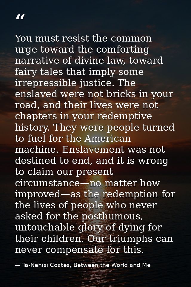 You must resist the common urge toward the comforting narrative of divine law, toward fairy tales that imply some irrepr — Ta-Nehisi Coates, Between the World and Me