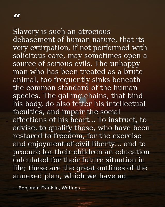 Slavery is such an atrocious debasement of human nature, that its very extirpation, if not performed with solicitous car — Benjamin Franklin, Writings