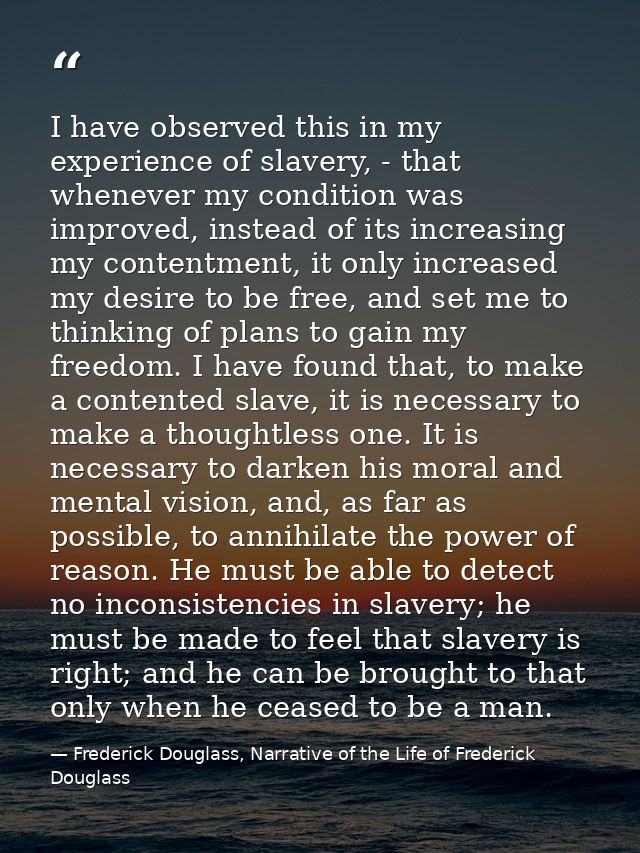 I have observed this in my experience of slavery, - that whenever my condition was improved, instead of its increasing m — Frederick Douglass, Narrative of the Life of Frederick Douglass