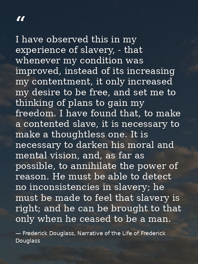 I have observed this in my experience of slavery, - that whenever my condition was improved, instead of its increasing m — Frederick Douglass, Narrative of the Life of Frederick Douglass