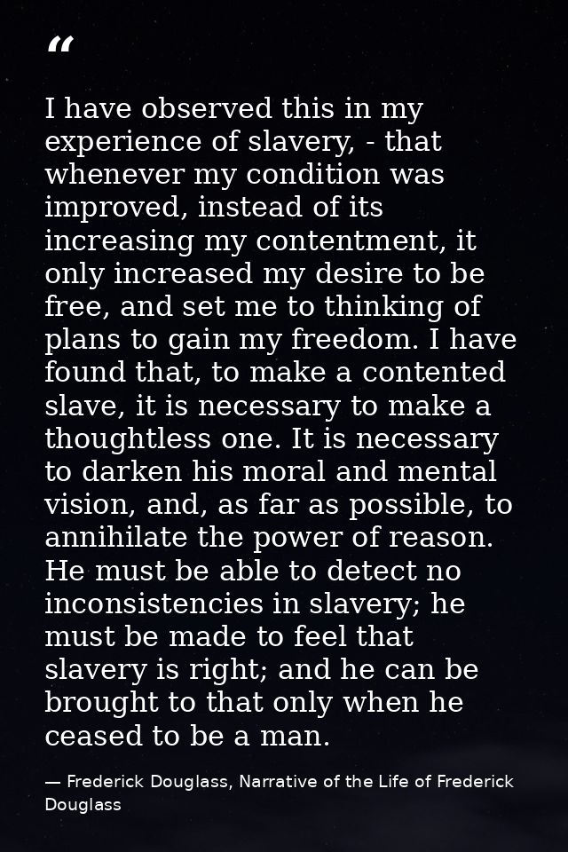 I have observed this in my experience of slavery, - that whenever my condition was improved, instead of its increasing m — Frederick Douglass, Narrative of the Life of Frederick Douglass