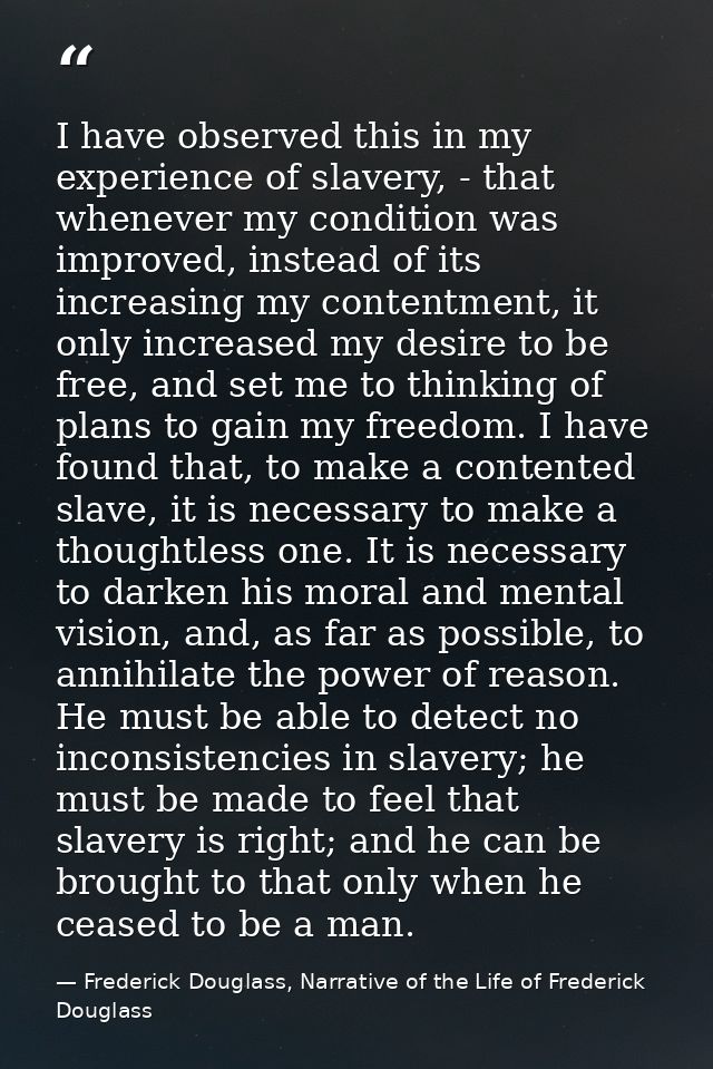I have observed this in my experience of slavery, - that whenever my condition was improved, instead of its increasing m — Frederick Douglass, Narrative of the Life of Frederick Douglass